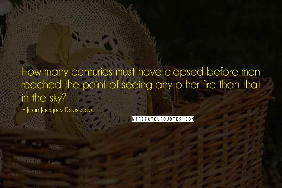 Jean-Jacques Rousseau Quotes: How many centuries must have elapsed before men reached the point of seeing any other fire than that in the sky?