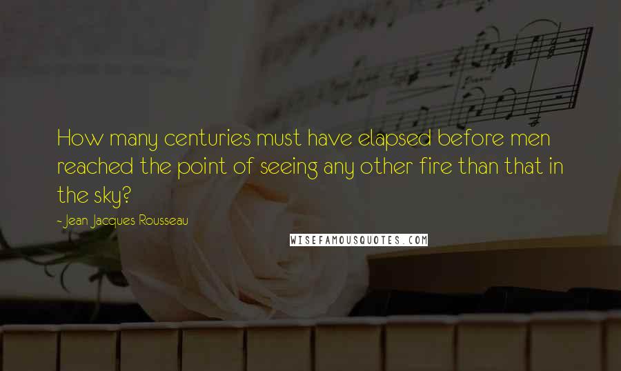 Jean-Jacques Rousseau Quotes: How many centuries must have elapsed before men reached the point of seeing any other fire than that in the sky?