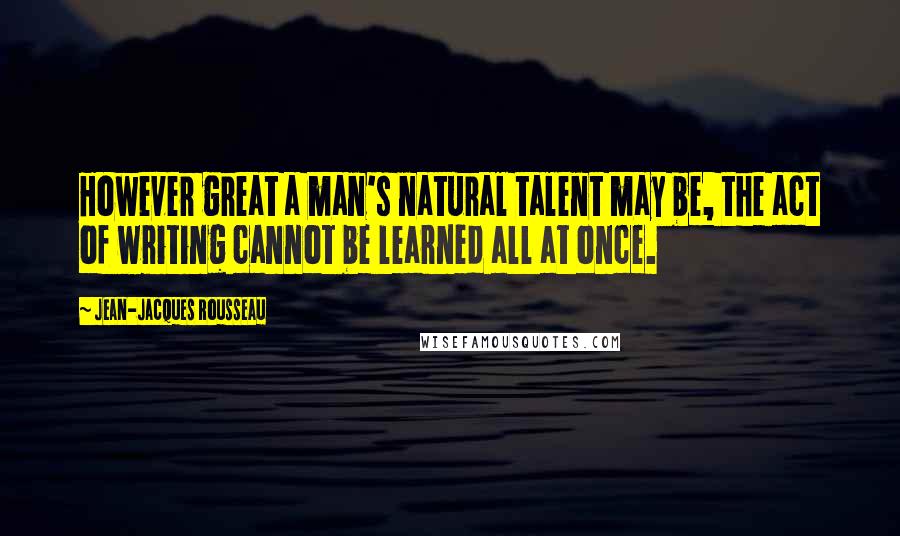 Jean-Jacques Rousseau Quotes: However great a man's natural talent may be, the act of writing cannot be learned all at once.