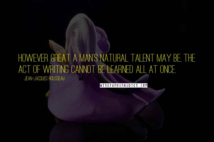 Jean-Jacques Rousseau Quotes: However great a man's natural talent may be, the act of writing cannot be learned all at once.