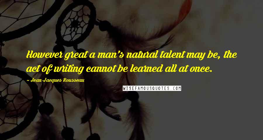 Jean-Jacques Rousseau Quotes: However great a man's natural talent may be, the act of writing cannot be learned all at once.