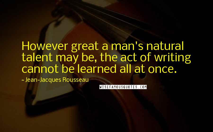 Jean-Jacques Rousseau Quotes: However great a man's natural talent may be, the act of writing cannot be learned all at once.