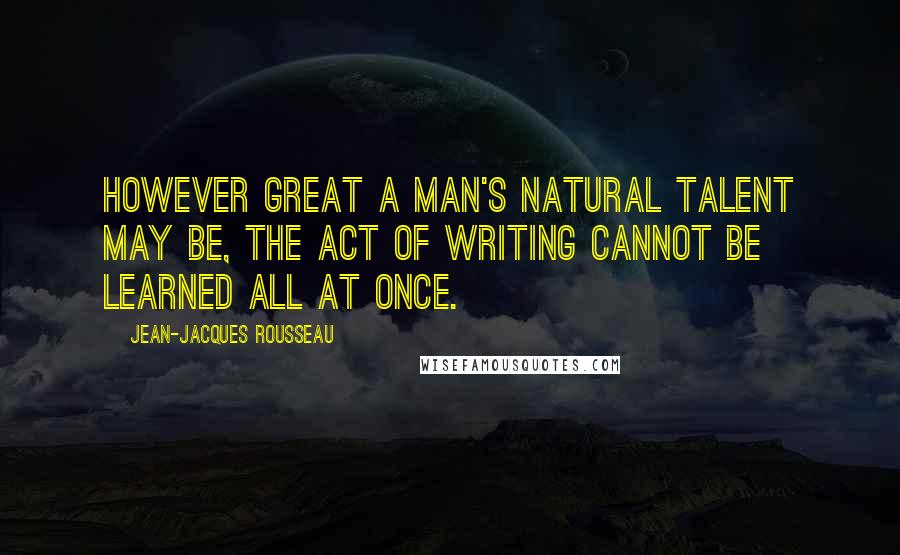 Jean-Jacques Rousseau Quotes: However great a man's natural talent may be, the act of writing cannot be learned all at once.