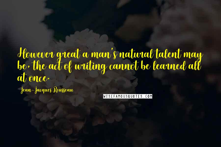 Jean-Jacques Rousseau Quotes: However great a man's natural talent may be, the act of writing cannot be learned all at once.