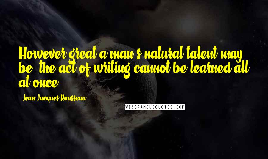 Jean-Jacques Rousseau Quotes: However great a man's natural talent may be, the act of writing cannot be learned all at once.