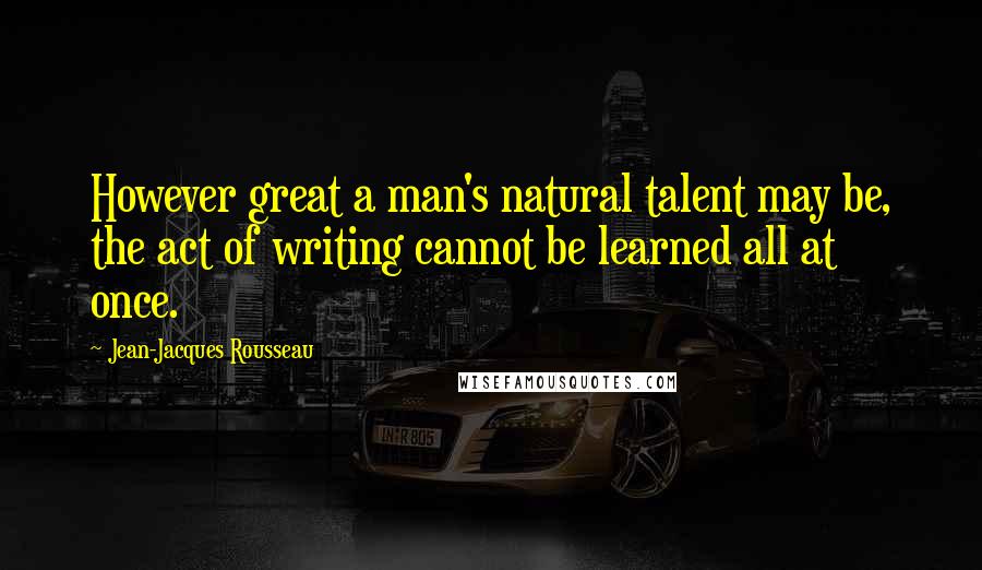 Jean-Jacques Rousseau Quotes: However great a man's natural talent may be, the act of writing cannot be learned all at once.