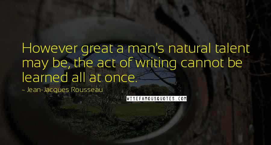 Jean-Jacques Rousseau Quotes: However great a man's natural talent may be, the act of writing cannot be learned all at once.