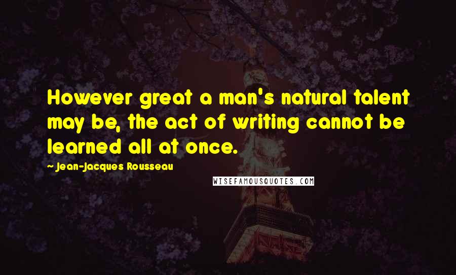 Jean-Jacques Rousseau Quotes: However great a man's natural talent may be, the act of writing cannot be learned all at once.