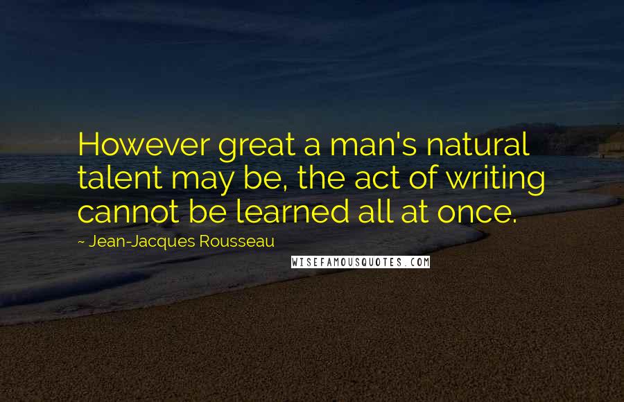 Jean-Jacques Rousseau Quotes: However great a man's natural talent may be, the act of writing cannot be learned all at once.