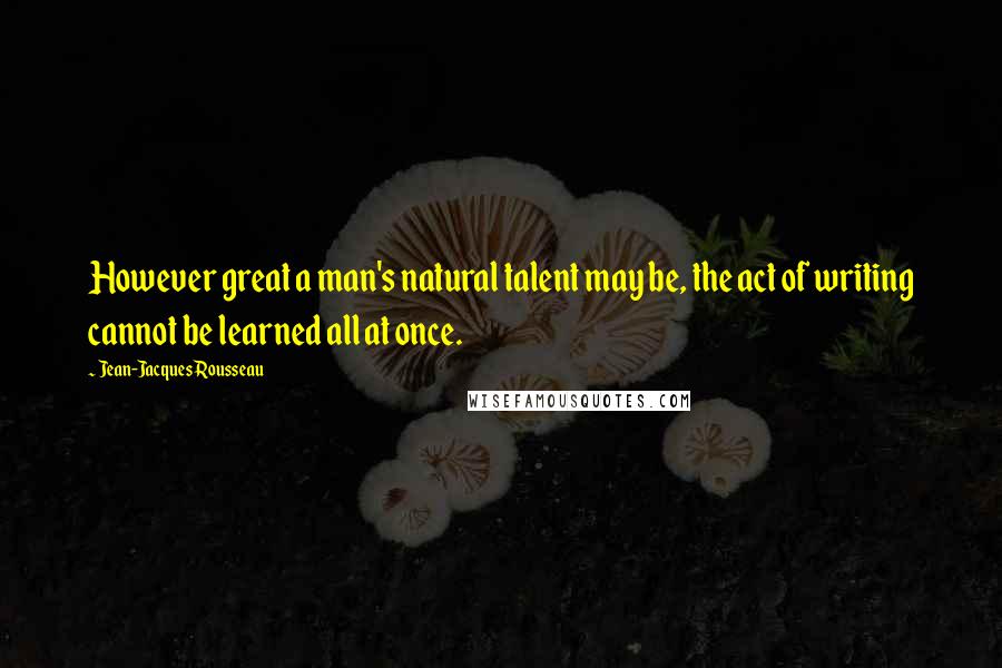 Jean-Jacques Rousseau Quotes: However great a man's natural talent may be, the act of writing cannot be learned all at once.