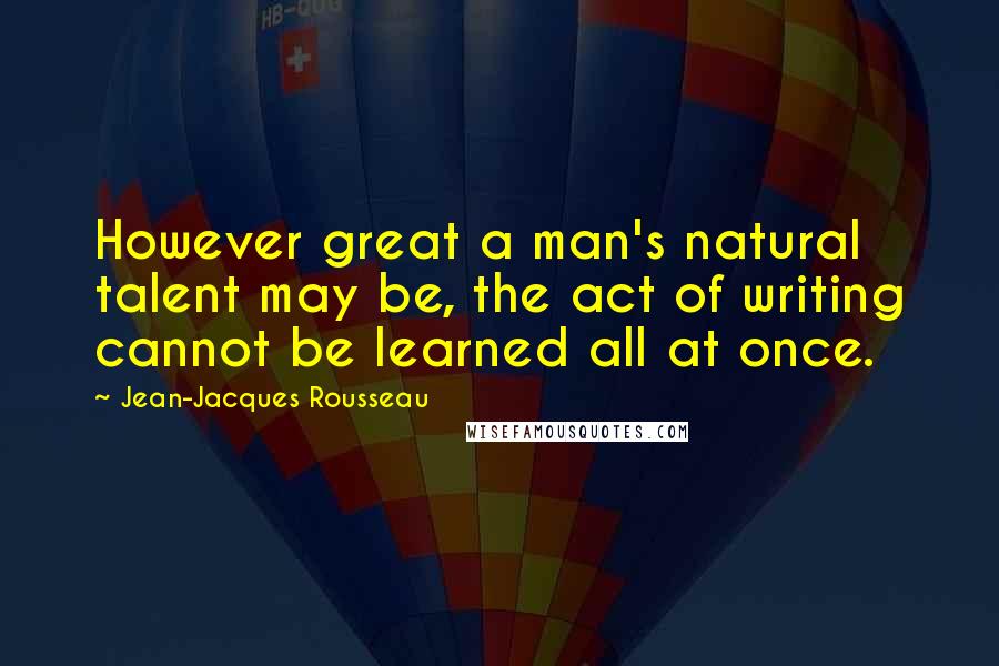 Jean-Jacques Rousseau Quotes: However great a man's natural talent may be, the act of writing cannot be learned all at once.