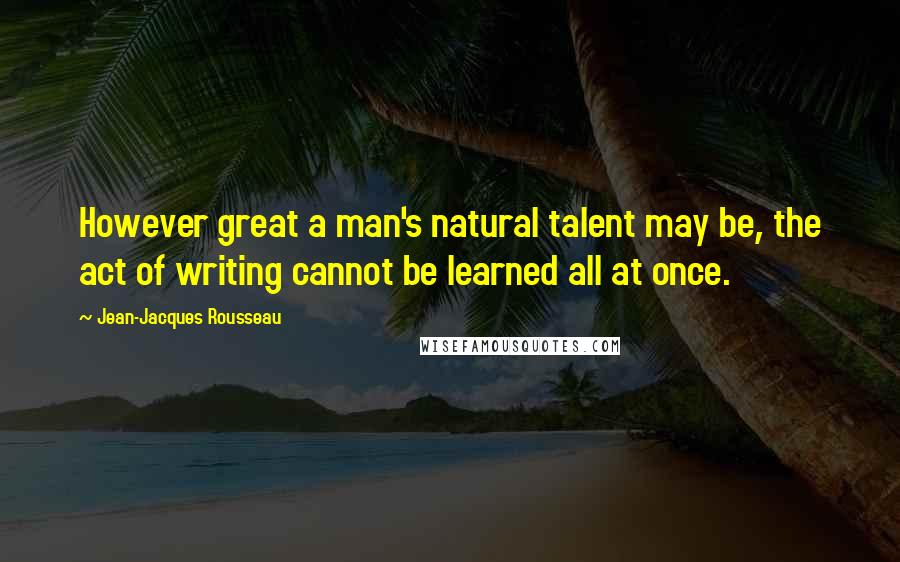 Jean-Jacques Rousseau Quotes: However great a man's natural talent may be, the act of writing cannot be learned all at once.