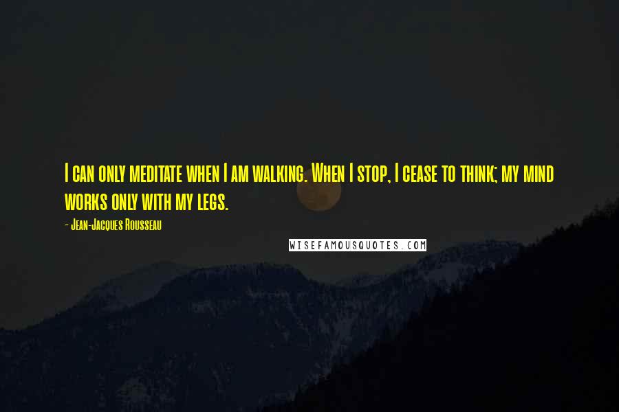 Jean-Jacques Rousseau Quotes: I can only meditate when I am walking. When I stop, I cease to think; my mind works only with my legs.