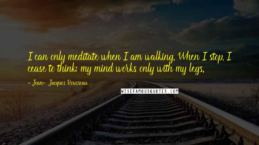 Jean-Jacques Rousseau Quotes: I can only meditate when I am walking. When I stop, I cease to think; my mind works only with my legs.