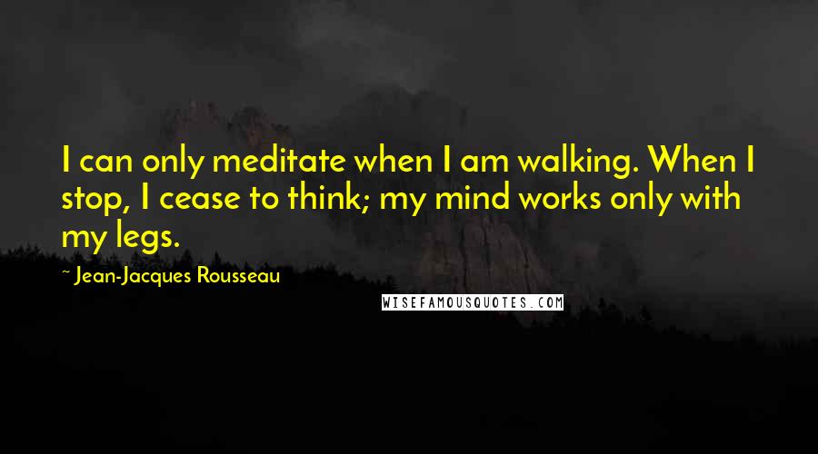 Jean-Jacques Rousseau Quotes: I can only meditate when I am walking. When I stop, I cease to think; my mind works only with my legs.