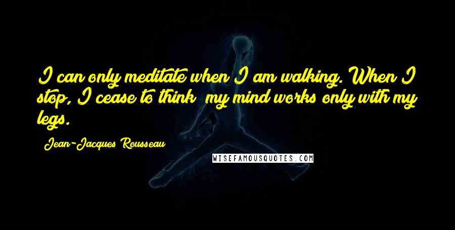 Jean-Jacques Rousseau Quotes: I can only meditate when I am walking. When I stop, I cease to think; my mind works only with my legs.