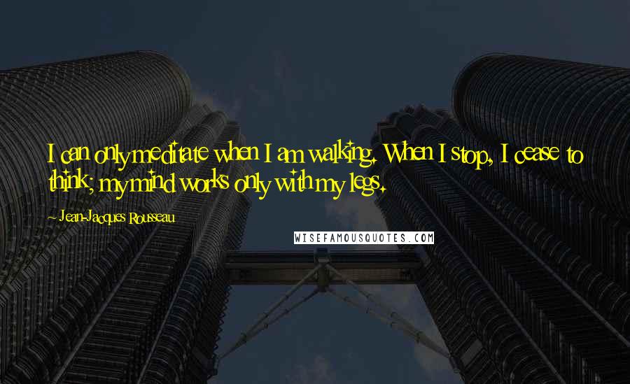 Jean-Jacques Rousseau Quotes: I can only meditate when I am walking. When I stop, I cease to think; my mind works only with my legs.