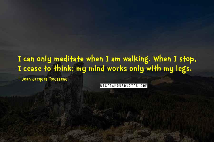 Jean-Jacques Rousseau Quotes: I can only meditate when I am walking. When I stop, I cease to think; my mind works only with my legs.