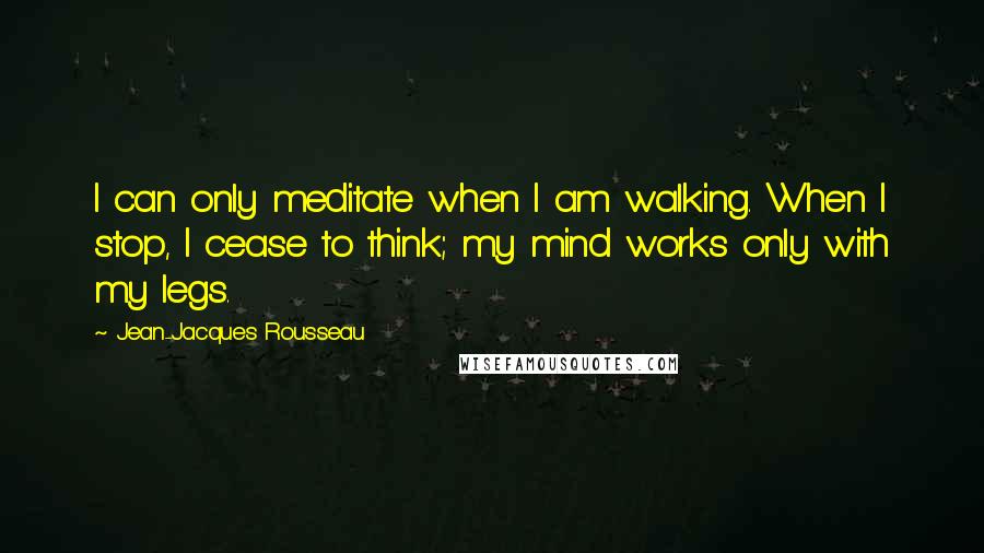 Jean-Jacques Rousseau Quotes: I can only meditate when I am walking. When I stop, I cease to think; my mind works only with my legs.