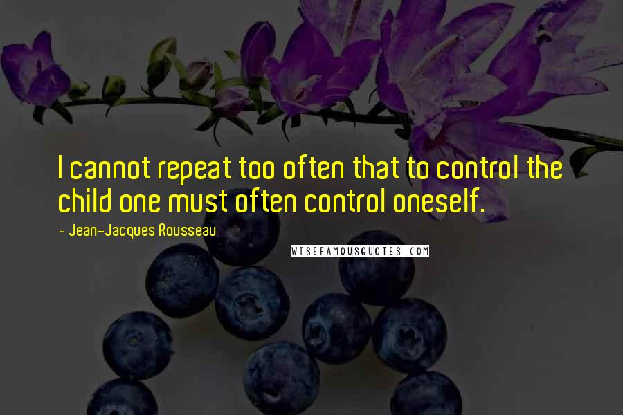 Jean-Jacques Rousseau Quotes: I cannot repeat too often that to control the child one must often control oneself.