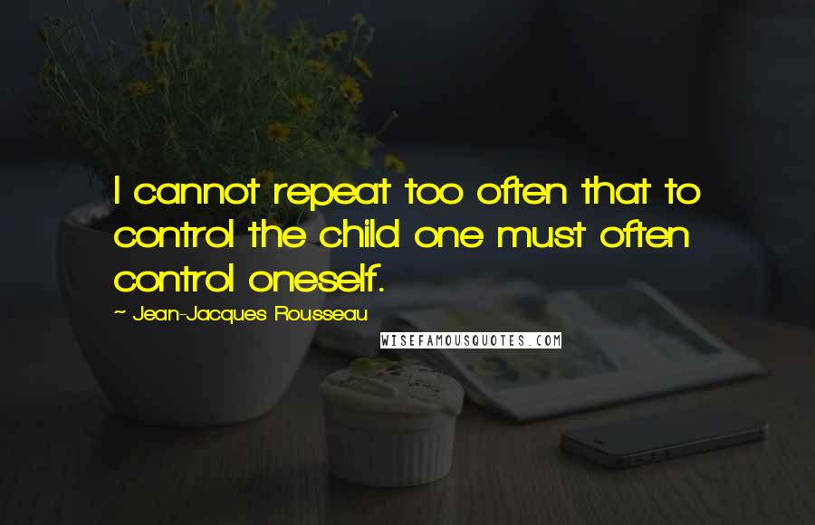 Jean-Jacques Rousseau Quotes: I cannot repeat too often that to control the child one must often control oneself.