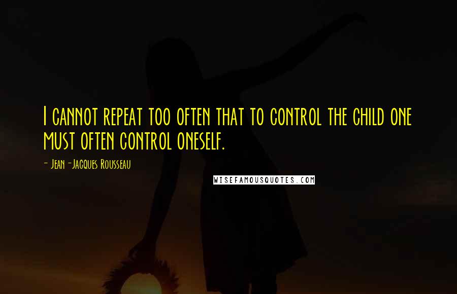 Jean-Jacques Rousseau Quotes: I cannot repeat too often that to control the child one must often control oneself.