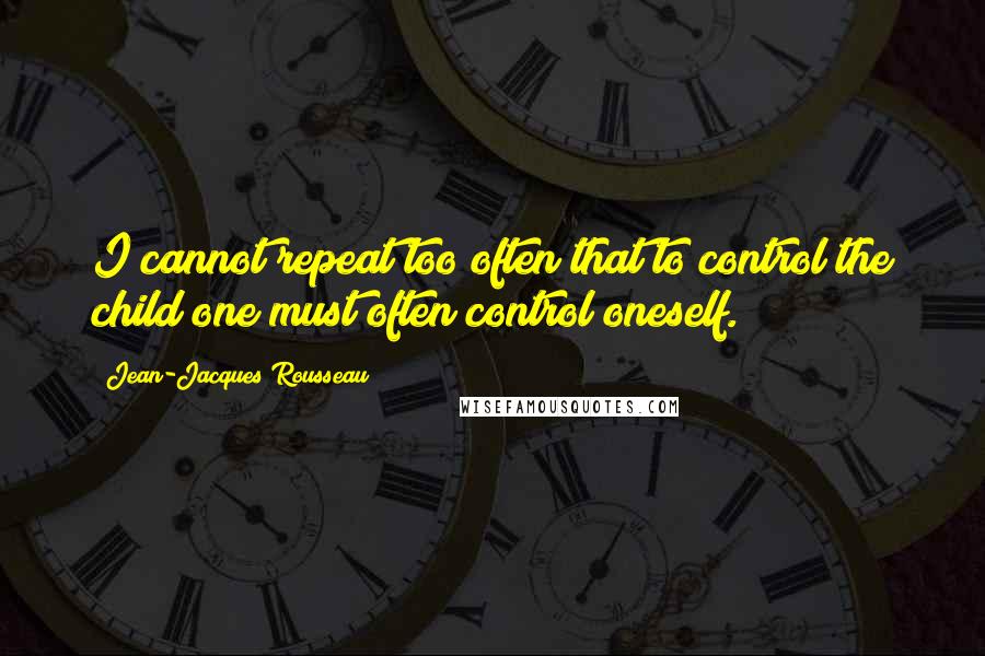 Jean-Jacques Rousseau Quotes: I cannot repeat too often that to control the child one must often control oneself.