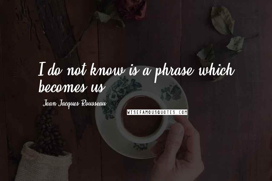 Jean-Jacques Rousseau Quotes: I do not know is a phrase which becomes us.