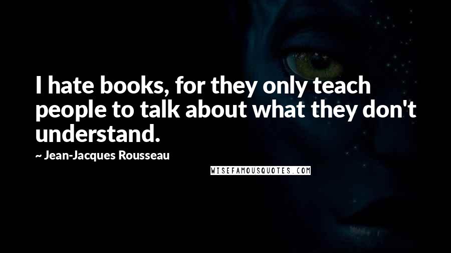 Jean-Jacques Rousseau Quotes: I hate books, for they only teach people to talk about what they don't understand.