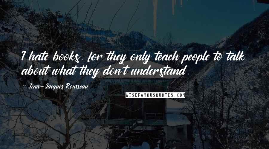 Jean-Jacques Rousseau Quotes: I hate books, for they only teach people to talk about what they don't understand.