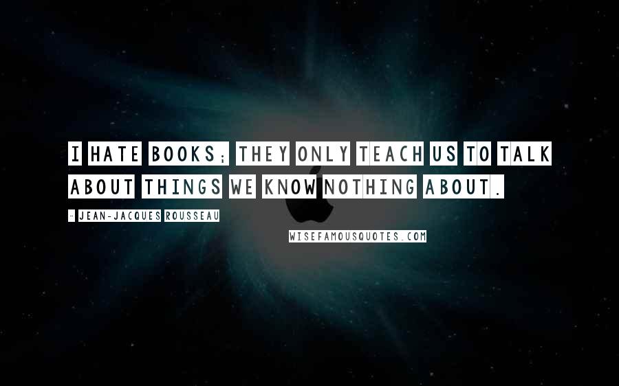 Jean-Jacques Rousseau Quotes: I hate books; they only teach us to talk about things we know nothing about.