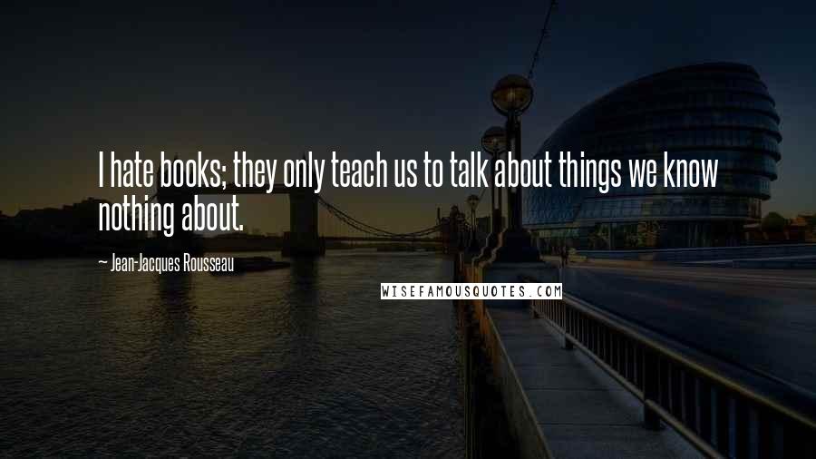 Jean-Jacques Rousseau Quotes: I hate books; they only teach us to talk about things we know nothing about.