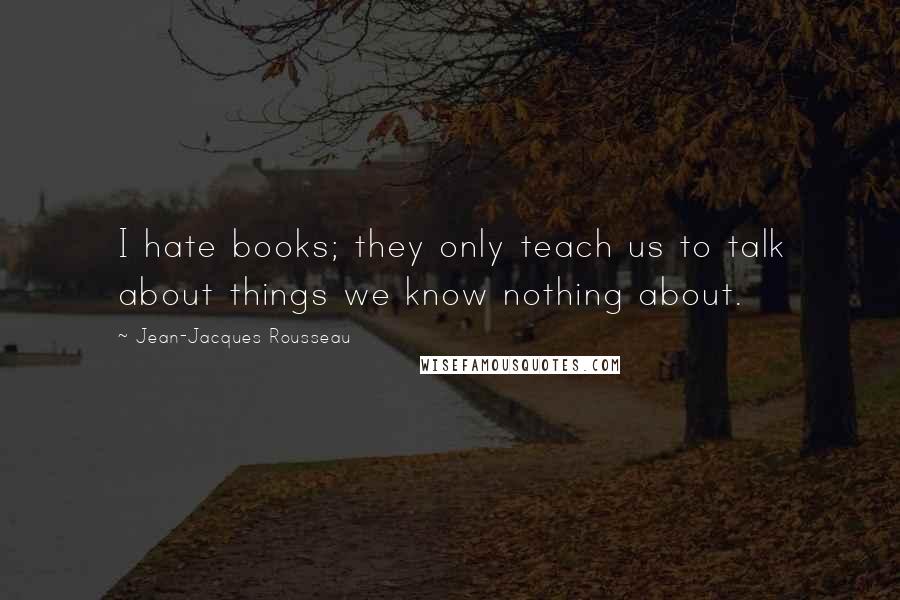 Jean-Jacques Rousseau Quotes: I hate books; they only teach us to talk about things we know nothing about.