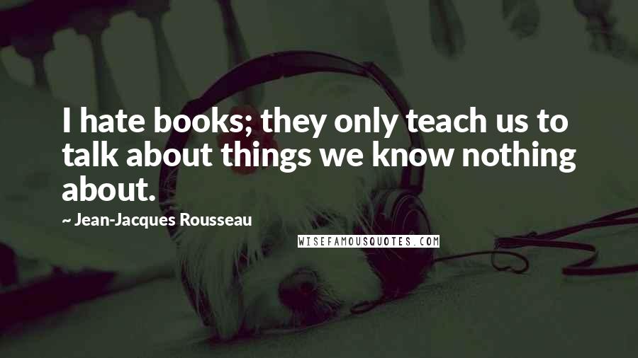 Jean-Jacques Rousseau Quotes: I hate books; they only teach us to talk about things we know nothing about.