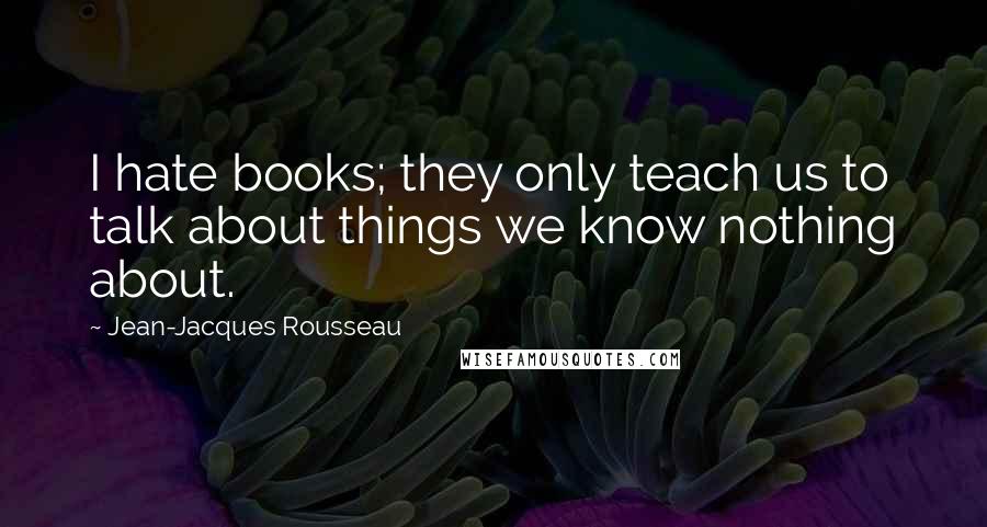 Jean-Jacques Rousseau Quotes: I hate books; they only teach us to talk about things we know nothing about.