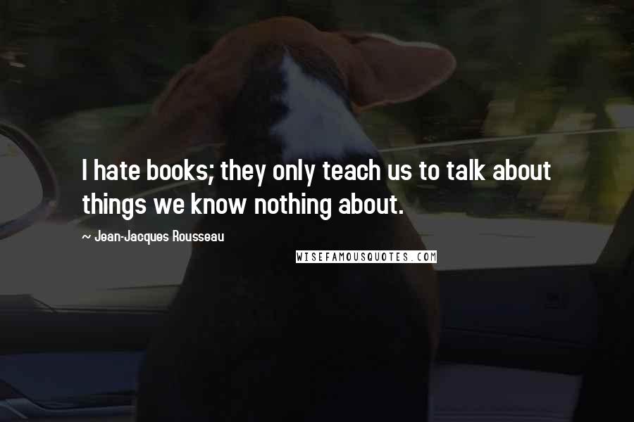 Jean-Jacques Rousseau Quotes: I hate books; they only teach us to talk about things we know nothing about.