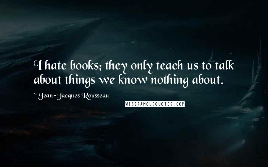 Jean-Jacques Rousseau Quotes: I hate books; they only teach us to talk about things we know nothing about.