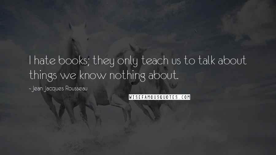 Jean-Jacques Rousseau Quotes: I hate books; they only teach us to talk about things we know nothing about.