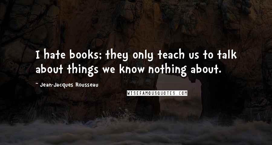 Jean-Jacques Rousseau Quotes: I hate books; they only teach us to talk about things we know nothing about.