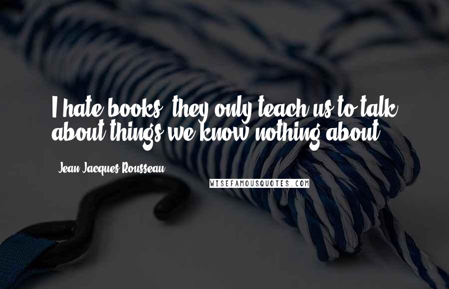 Jean-Jacques Rousseau Quotes: I hate books; they only teach us to talk about things we know nothing about.