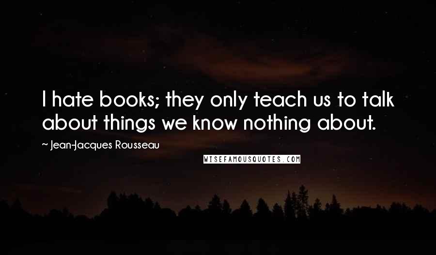 Jean-Jacques Rousseau Quotes: I hate books; they only teach us to talk about things we know nothing about.