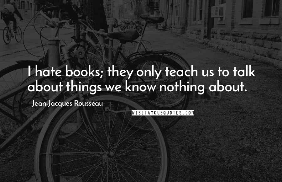 Jean-Jacques Rousseau Quotes: I hate books; they only teach us to talk about things we know nothing about.