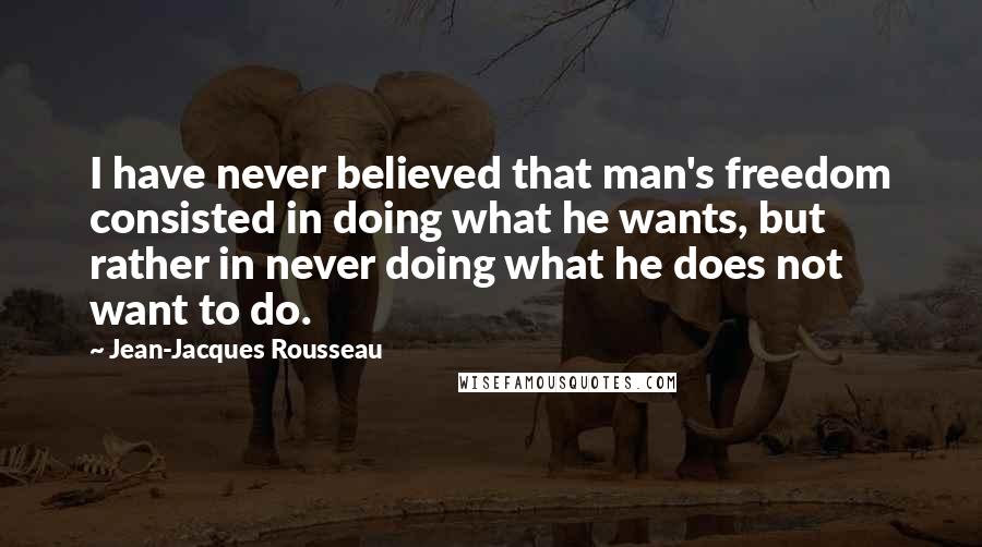 Jean-Jacques Rousseau Quotes: I have never believed that man's freedom consisted in doing what he wants, but rather in never doing what he does not want to do.