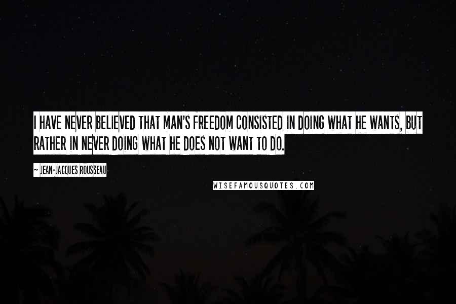 Jean-Jacques Rousseau Quotes: I have never believed that man's freedom consisted in doing what he wants, but rather in never doing what he does not want to do.