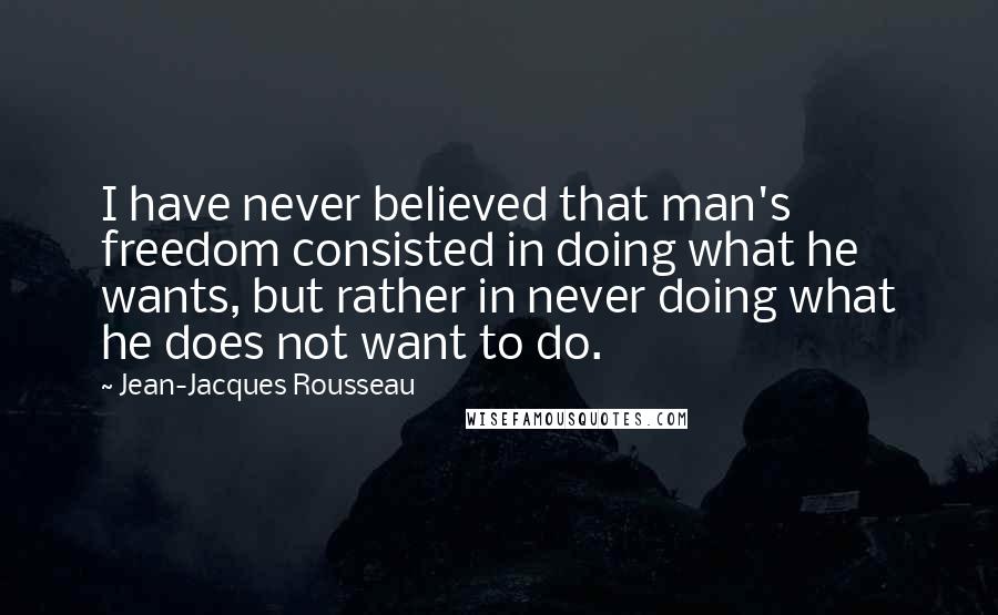 Jean-Jacques Rousseau Quotes: I have never believed that man's freedom consisted in doing what he wants, but rather in never doing what he does not want to do.