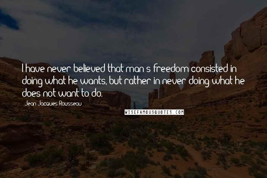 Jean-Jacques Rousseau Quotes: I have never believed that man's freedom consisted in doing what he wants, but rather in never doing what he does not want to do.