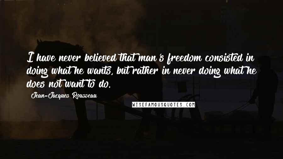 Jean-Jacques Rousseau Quotes: I have never believed that man's freedom consisted in doing what he wants, but rather in never doing what he does not want to do.