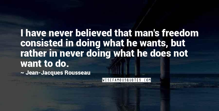 Jean-Jacques Rousseau Quotes: I have never believed that man's freedom consisted in doing what he wants, but rather in never doing what he does not want to do.