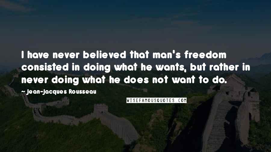 Jean-Jacques Rousseau Quotes: I have never believed that man's freedom consisted in doing what he wants, but rather in never doing what he does not want to do.