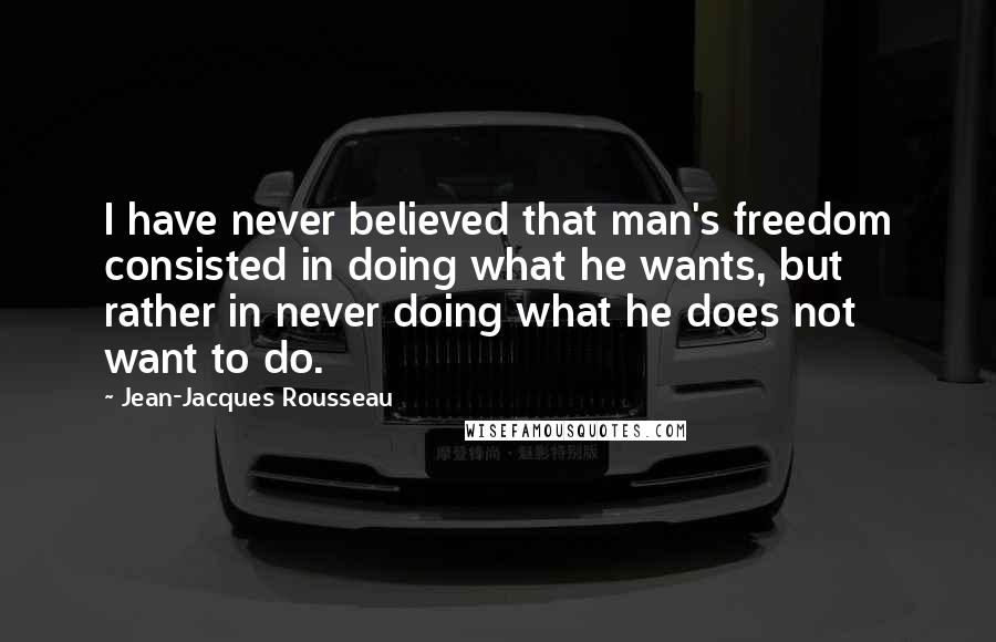Jean-Jacques Rousseau Quotes: I have never believed that man's freedom consisted in doing what he wants, but rather in never doing what he does not want to do.